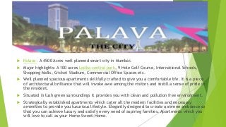  Palava – A 4500 Acres well planned smart city in Mumbai.
 Major highlights: A 100 acres Lodha central park, 9 Hole Golf Course, International Schools,
Shopping Malls, Cricket Stadium, Commercial Office Spaces etc.
 Well planned spacious apartments skillfully crafted to give you a comfortable life. It is a piece
of architectural brilliance that will invoke awe among the visitors and instill a sense of pride in
the resident.
 Situated in lush green surroundings it provides you with clean and pollution free environment.
 Strategically established apartments which cater all the modern facilities and necessary
amenities to provide you luxurious lifestyle. Elegantly designed to create a serene ambiance so
that you can achieve luxury and satisfy every need of aspiring families. Apartments which you
will love to call as your Home-Sweet-Home.
 