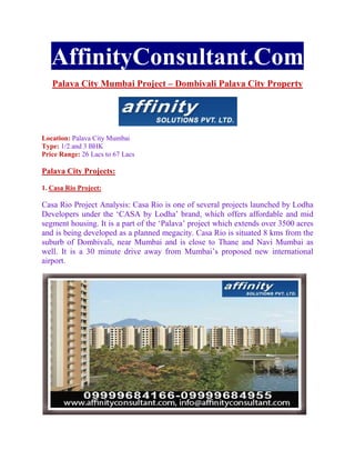AffinityConsultant.Com
   Palava City Mumbai Project – Dombivali Palava City Property




Location: Palava City Mumbai
Type: 1/2 and 3 BHK
Price Range: 26 Lacs to 67 Lacs

Palava City Projects:

1. Casa Rio Project:

Casa Rio Project Analysis: Casa Rio is one of several projects launched by Lodha
Developers under the ‘CASA by Lodha’ brand, which offers affordable and mid
segment housing. It is a part of the ‘Palava’ project which extends over 3500 acres
and is being developed as a planned megacity. Casa Rio is situated 8 kms from the
suburb of Dombivali, near Mumbai and is close to Thane and Navi Mumbai as
well. It is a 30 minute drive away from Mumbai’s proposed new international
airport.
 