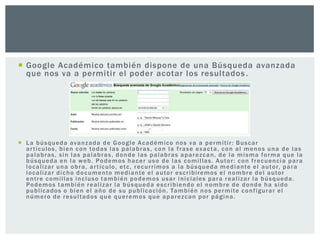  Google Académico también dispone de una Búsqueda avanzada
  que nos va a permitir el poder acotar los resultados .




 L a b ú s q u e d a av a n z a d a d e G o o g l e A c a d é m i co n o s v a a p e r m i t i r : B u s c a r
  a r t í c ulo s , b i e n c o n to d a s l a s p a l a b r a s , c o n l a f r a s e ex a c t a , c o n a l m e n o s u n a d e l a s
  palabras, sin las palabras, donde las palabras aparezcan, de la misma forma que la
  b ú s q u e d a e n l a w e b . Po d e m o s h a c e r u s o d e l a s c o m i l la s . A u to r : c o n f r e c u e nc i a p a r a
  l o c a l i z a r u n a o b r a , a r t í c ulo , et c , r e c u r r i m o s a l a b ú s q u e d a m e d i a n te e l a u to r, p a r a
  l o c a l i z a r d i c h o d o c um e n to m e d i a n te e l a u to r e s c r i b i r em o s e l n o m b r e d e l a u to r
  e n t r e c o m i l l a s i n c l us o t a m b i é n p o d e m o s u s a r i n i c i al e s p a r a r e a l i z a r l a b ú s q u e d a .
  Po d e m o s t a m b i é n r e a l i z a r l a b ú s q u e d a e s c r i b i e n d o e l n o m b r e d e d o n d e h a s i d o
  p u b l ic a d o s o b i e n e l a ñ o d e s u p u b l i c a c ió n . Ta m b i é n n o s p e r m i te c o n f i g ur a r e l
  número de resultados que queremos que aparezcan por página.
 