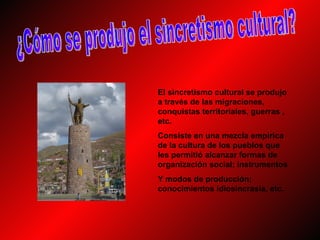 El sincretismo cultural se produjo
a través de las migraciones,
conquistas territoriales, guerras ,
etc.
Consiste en una mezcla empírica
de la cultura de los pueblos que
les permitió alcanzar formas de
organización social; instrumentos
Y modos de producción;
conocimientos idiosincrasia, etc.
 