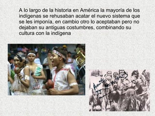 A lo largo de la historia en América la mayoría de los
indígenas se rehusaban acatar el nuevo sistema que
se les imponía, en cambio otro lo aceptaban pero no
dejaban su antiguas costumbres, combinando su
cultura con la indígena
 