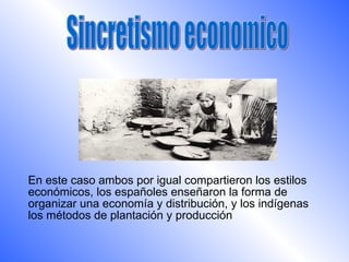 En este caso ambos por igual compartieron los estilos
económicos, los españoles enseñaron la forma de
organizar una economía y distribución, y los indígenas
los métodos de plantación y producción
 