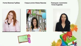 Учител Величка Гърбева Старши учител Живка Иванова Помощник възпитател
Гинка Андреева
 