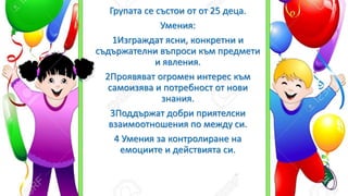 Групата се състои от от 25 деца.
Умения:
1Изграждат ясни, конкретни и
съдържателни въпроси към предмети
и явления.
2Проявяват огромен интерес към
самоизява и потребност от нови
знания.
3Поддържат добри приятелски
взаимоотношения по между си.
4 Умения за контролиране на
емоциите и действията си.
 