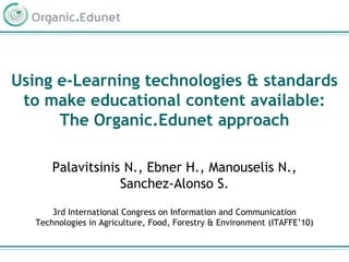 Using e-Learning technologies & standards to make educational content available: The Organic.Edunet approach Palavitsinis N., Ebner H., Manouselis N., Sanchez-Alonso S. 3rd International Congress on Information and Communication Technologies in Agriculture, Food, Forestry & Environment (ITAFFE’10) 