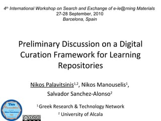 Preliminary Discussion on a Digital
Curation Framework for Learning
Repositories
Nikos Palavitsinis1,2
, Nikos Manouselis1
,
Salvador Sanchez-Alonso2
1
Greek Research & Technology Network
2
University of Alcala
4th
International Workshop on Search and Exchange of e-le@rning Materials
27-28 September, 2010
Barcelona, Spain
 
