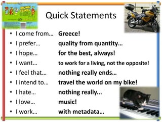 Quick Statements I come from… 	Greece! I prefer… 		quality from quantity… I hope… 		for the best, always! I want…		to work for a living, not the opposite! I feel that…	nothing really ends… I intend to…	travel the world on my bike! I hate…		nothing really... I love… 		music! I work…		with metadata… 