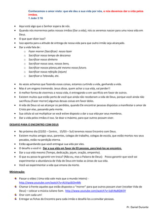 Conhecemos o amor nisto: que ele deu a sua vida por nós, e nós devemos dar a vida pelos
               irmãos.
               1 João 3:16


       Aqui está algo que o Senhor espera de nós.
       Quando nós morrermos pelos nossos irmãos (Dar a vida), nós os veremos nascer para uma nova vida em
       Deus.
       O que quer dizer isso?
       Isso aponta para a atitude de entrega de nossa vida para que outro irmão seja alcançado.
       Dar a vida fala de :
           o Fazer morrer (Sacrificar) nosso lazer
           o Sacrificar nosso tempo de descanso
           o Sacrificar nosso dinheiro
           o Sacrificar nossa casa, nossos bens,
           o Sacrificar nossos planos,até mesmo nosso futuro.
           o Sacrificar nossa refeição (Jejum)
           o Sacrificar a Televisão, etc.

       As vezes achamos que fazendo essas coisas, estamos curtindo a vida, ganhando a vida.
       Mas é um engano tremendo. Jesus disse, quem achar a sua vida, vai perder!!
       A melhor forma de vivermos a nossa vida, é entregando-a em sacrifício em favor de outros.
       Existem muitos que estão perto de você que ainda não receberam a vida de Deus, porque você ainda não
       sacrificou (Fazer morrer) algumas dessas coisas em favor deles.
       A vida de Deus só vai alcançar os perdidos, quando Ele encontrar pessoas dispostas a manifestar o amor de
       Cristo por elas, passando pela morte.
       Sua célula só vai multiplicar se você estive disposto a dar a sua vida por seus membros.
       Dar a vida pelos irmãos é isso. Se doar o máximo, para que outros possam viver.

DESAFIO PARA O ENCONTRO COM DEUS

       No próximo dia (22/02 – Centro , 15/03 – Sul) teremos nosso Encontro com Deus.
       Existem muitos amigos seus, parentes, colegas de trabalho, colegas de escola, que estão mortos nos seus
       pecados, estão na perdição eterna.
       Estão aguardando que você entregue sua vida por eles.
       O desafio a você é: Dar a sua vida em favor de 03 pessoas, para levá-las ao encontro.
       Dar a sua vida mesmo (Tempo, dedicação, jejum, oração, empenho).
       O que eu posso te garantir em troca? (Não eu, mas a Palavra de Deus): Posso garantir que você vai
       experimentar a abundancia de Vida de Deus em todas as áreas de sua vida.
       Você vai experimentar a vida que emana da morte.

Ministração:

       Passar o vídeo ( Uma vida vale mais que o mundo inteiro) -
       http://www.youtube.com/watch?v=AUVqc8JOmMk
       Chamar à frente aqueles que estão dispostos a “morrer” para que outros possam viver (receber Vida de
       Deus) – colocar a música Juliano Som. http://www.youtube.com/watch?v=1qfcNy8QW3Y
       Orar com cada um!
       Entregar as fichas do Encontro para cada irmão e desafiá-los a convidar pessoas.

                                                                                               Pr. Daniel Durante
 