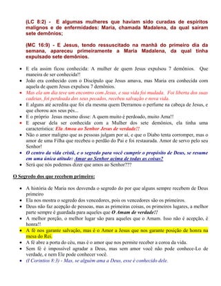 (LC 8:2) - E algumas mulheres que haviam sido curadas de espíritos
malignos e de enfermidades: Maria, chamada Madalena, da qual saíram
sete demônios;
(MC 16:9) - E Jesus, tendo ressuscitado na manhã do primeiro dia da
semana, apareceu primeiramente a Maria Madalena, da qual tinha
expulsado sete demônios.
 E ela assim ficou conhecida: A mulher de quem Jesus expulsou 7 demônios. Que
maneira de ser conhecida!!
 João era conhecido com o Discípulo que Jesus amava, mas Maria era conhecida com
aquela de quem Jesus expulsou 7 demônios.
 Mas ela um dia teve um encontro com Jesus, e sua vida foi mudada. Foi liberta dos suas
cadeias, foi perdoada dos seus pecados, recebeu salvação e nova vida.
 E alguns até acredita que foi ela mesma quem Derramou o perfume na cabeça de Jesus, e
que chorou aos seus pés...
 E o próprio Jesus mesmo disse: A quem muito é perdoado, muito Ama!!
 E apesar dela ser conhecida com a Mulher dos sete demônios, ela tinha uma
característica: Ela Amou ao Senhor Jesus de verdade!!
 Não o amor maligno que as pessoas julgam por aí, e que o Diabo tenta corromper, mas o
amor de uma Filha que recebeu o perdão do Pai e foi restaurada. Amor de servo pelo seu
Senhor!
 O centro da vida cristã, e o segredo para você cumprir o propósito de Deus, se resume
em uma única atitude: Amar ao Senhor acima de todas as coisas?
 Será que nós podemos dizer que amos ao Senhor???
O Segredo dos que recebem primeiro:
 A história de Maria nos desvenda o segredo do por que alguns sempre recebem de Deus
primeiro
 Ela nos mostra o segredo dos vencedores, pois os vencedores são os primeiros.
 Deus não faz acepção de pessoas, mas as primeiras coisas, os primeiros lugares, a melhor
parte sempre é guardada para aqueles que O Amam de verdade!!
 A melhor porção, o melhor lugar são para aqueles que o Amam. Isso não é acepção, é
honra!!
 A fé nos garante salvação, mas é o Amor a Jesus que nos garante posição de honra na
mesa do Rei.
 A fé abre a porta do céu, mas é o amor que nos permite receber a coroa da vida.
 Sem fé é impossível agradar a Deus, mas sem amor você não pode conhece-Lo de
verdade, e nem Ele pode conhecer você.
 (I Corintios 8:3) - Mas, se alguém ama a Deus, esse é conhecido dele.
 