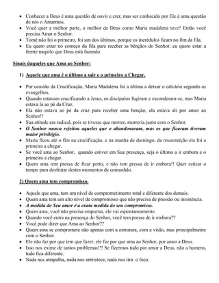  Conhecer a Deus é uma questão de ouvir e crer, mas ser conhecido por Ele é uma questão
de nós o Amarmos.
 Você quer a melhor parte, o melhor de Deus como Maria madalena teve? Então você
precisa Amar o Senhor.
 Tomé não foi o primeiro, foi um dos últimos, porque os incrédulos ficam no fim da fila.
 Eu quero estar no começo da fila para receber as bênçãos do Senhor, eu quero estar a
frente naquilo que Deus está fazendo.
Sinais daqueles que Ama ao Senhor:
1) Aquele que ama é o último a sair e o primeiro a Chegar.
 Por ocasião da Crucificação, Maria Madalena foi a última a deixar o calvário segundo os
evangelhos.
 Quando estavam crucificando a Jesus, os discípulos fugiram e esconderam-se, mas Maria
estava lá ao pé da Cruz.
 Ela não estava ao pé da cruz para receber uma benção, ela estava ali por amor ao
Senhor!!
 Sua atitude era radical, pois se tivesse que morrer, morreria junto com o Senhor.
 O Senhor nunca rejeitou aqueles que o abandonaram, mas os que ficaram tiveram
maior privilégio.
 Maria ficou até o fim na crucificação, e na manha de domingo, da ressurreição ela foi a
primeira a chegar.
 Se você ama ao Senhor, quando estiver em Sua presença, seja o último a ir embora e o
primeiro a chegar.
 Quem ama tem pressa de ficar perto, e não tem pressa de ir embora!! Quer esticar o
tempo para desfrutar destes momentos de comunhão.
2) Quem ama tem compromisso.
 Aquele que ama, tem um nível de comprometimento total e diferente dos demais.
 Quem ama tem um alto nível de compromisso que não precisa de pressão ou insistência.
 A medida do Seu amor é a exata medida do seu compromisso.
 Quem ama, você não precisa empurrar, ele vai espontaneamente.
 Quando você entra na presença do Senhor, você tem pressa de ir embora??
 Você pode dizer que Ama ao Senhor??
 Quem ama se compromete não apenas com a estrutura, com a visão, mas principalmente
com o Senhor.
 Ele não faz por que tem que fazer, ele faz por que ama ao Senhor, por amor a Deus.
 Isso nos exime de tantos problemas!!! Se fizermos tudo por amor a Deus, não a homens,
tudo fica diferente.
 Nada nos atrapalha, nada nos entristece, nada nos tira o foco.
 