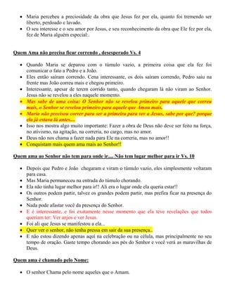  Maria percebeu a preciosidade da obra que Jesus fez por ela, quanto foi tremendo ser
liberto, perdoado e lavado.
 O seu interesse e o seu amor por Jesus, e seu reconhecimento da obra que Ele fez por ela,
fez de Maria alguém especial:.
Quem Ama não precisa ficar correndo , desesperado Vs. 4
 Quando Maria se deparou com o túmulo vazio, a primeira coisa que ela fez foi
comunicar o fato a Pedro e a João.
 Eles então saíram correndo. Cena interessante, os dois saíram correndo, Pedro saiu na
frente mas João correu mais e chegou primeiro.
 Interessante, apesar de terem corrido tanto, quando chegaram lá não viram ao Senhor.
Jesus não se revelou a eles naquele momento.
 Mas sabe de uma coisa: O Senhor não se revelou primeiro para aquele que correu
mais, o Senhor se revelou primeiro para aquele que Amou mais.
 Maria não precisou correr para ser a primeira para ver a Jesus, sabe por que? porque
ela já estava lá antes....
 Isso nos mostra algo muito importante: Fazer a obra de Deus não deve ser feito na força,
no ativismo, na agitação, na correria, no cargo, mas no amor.
 Deus não nos chama a fazer nada para Ele na correria, mas no amor!!
 Conquistam mais quem ama mais ao Senhor!!
Quem ama ao Senhor não tem para onde ir.... Não tem lugar melhor para ir Vs. 10
 Depois que Pedro e João chegaram e viram o túmulo vazio, eles simplesmente voltaram
para casa.
 Mas Maria permaneceu na entrada do túmulo chorando.
 Ela não tinha lugar melhor para ir!! Ali era o lugar onde ela queria estar!!
 Os outros podem partir, talvez os grandes podem partir, mas prefira ficar na presença do
Senhor.
 Nada pode afastar você da presença do Senhor.
 E é interessante, e foi exatamente nesse momento que ela teve revelações que todos
queriam ter: Ver anjos e ver Jesus.
 Foi ali que Jesus se manifestou a ela...
 Quer ver o senhor, não tenha pressa em sair da sua presença..
 E não estou dizendo apenas aqui na celebração ou na célula, mas principalmente no seu
tempo de oração. Gaste tempo chorando aos pés do Senhor e você verá as maravilhas de
Deus.
Quem ama é chamado pelo Nome:
 O senhor Chama pelo nome aqueles que o Amam.
 