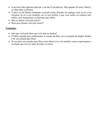  Jesus havia dito algumas palavras e ela não O reconheceu. Mas quando Ele disse: Maria!,
os olhos dela se abriram.
 A doce voz do Senhor chamando você pelo nome, dizendo: Eu conheço você, eu sei a sua
estrutura, eu sei a sua condição, sei os seus limites, o que você sonha, eu conheço seus
medos, suas insegurança, as injustiças que sofreu.
 Mas eu chamo você pelo nome!!
 Deus quer chamar você pelo nome!!
Conclusão:
 Será que você pode dizer que você ama ao Senhor?
 O Maior segredo para conhecermos o coração de Deus, ter a revelação do próprio Senhor
é ter um coração para Deus.
 Se tivermos um coração para Deus como Maria teve, nós também vamos experimentar a
revelação que ela teve antes de todos os outros.
 