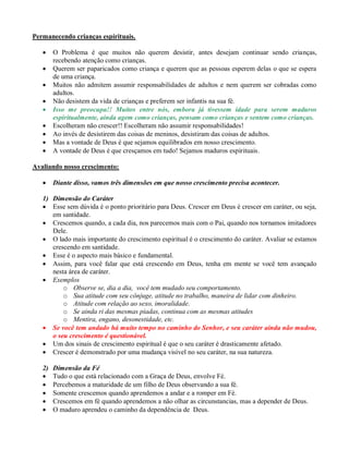Permanecendo crianças espirituais.
 O Problema é que muitos não querem desistir, antes desejam continuar sendo crianças,
recebendo atenção como crianças.
 Querem ser paparicados como criança e querem que as pessoas esperem delas o que se espera
de uma criança.
 Muitos não admitem assumir responsabilidades de adultos e nem querem ser cobradas como
adultos.
 Não desistem da vida de crianças e preferem ser infantis na sua fé.
 Isso me preocupa!! Muitos entre nós, embora já tivessem idade para serem maduros
espiritualmente, ainda agem como crianças, pensam como crianças e sentem como crianças.
 Escolheram não crescer!! Escolheram não assumir responsabilidades!
 Ao invés de desistirem das coisas de meninos, desistiram das coisas de adultos.
 Mas a vontade de Deus é que sejamos equilibrados em nosso crescimento.
 A vontade de Deus é que cresçamos em tudo! Sejamos maduros espirituais.
Avaliando nosso crescimento:
 Diante disso, vamos três dimensões em que nosso crescimento precisa acontecer.
1) Dimensão do Caráter
 Esse sem dúvida é o ponto prioritário para Deus. Crescer em Deus é crescer em caráter, ou seja,
em santidade.
 Crescemos quando, a cada dia, nos parecemos mais com o Pai, quando nos tornamos imitadores
Dele.
 O lado mais importante do crescimento espiritual é o crescimento do caráter. Avaliar se estamos
crescendo em santidade.
 Esse é o aspecto mais básico e fundamental.
 Assim, para você falar que está crescendo em Deus, tenha em mente se você tem avançado
nesta área de caráter.
 Exemplos
o Observe se, dia a dia, você tem mudado seu comportamento.
o Sua atitude com seu cônjuge, atitude no trabalho, maneira de lidar com dinheiro.
o Atitude com relação ao sexo, imoralidade.
o Se ainda ri das mesmas piadas, continua com as mesmas atitudes
o Mentira, engano, desonestidade, etc.
 Se você tem andado há muito tempo no caminho do Senhor, e seu caráter ainda não mudou,
o seu crescimento é questionável.
 Um dos sinais de crescimento espiritual é que o seu caráter é drasticamente afetado.
 Crescer é demonstrado por uma mudança visível no seu caráter, na sua natureza.
2) Dimensão da Fé
 Tudo o que está relacionado com a Graça de Deus, envolve Fé.
 Percebemos a maturidade de um filho de Deus observando a sua fé.
 Somente crescemos quando aprendemos a andar e a romper em Fé.
 Crescemos em fé quando aprendemos a não olhar as circunstancias, mas a depender de Deus.
 O maduro aprendeu o caminho da dependência de Deus.
 