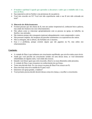  O maduro espiritual é aquele que aprendeu a descansar e saber que o trabalho não é seu,
mas de Deus.
 Sua expectativa está no Senhor e nas promessas de sua palavra.
 Você tem crescido em Fé? Você tem tido experiências onde a sua fé tem sido colocada em
teste?
3) Dimensão dos Relacionamentos
 Existem pessoas que são cheias de fé, tem um caráter irrepreensível, conhecem bem a palavra,
mas ainda são imaturos nos seus relacionamentos.
 Não sabem como se relacionar apropriadamente com as pessoas na igreja, no trabalho, na
família e nas amizades.
 São imaturos porque não conseguem expressar adequadamente e nem compreender o outro.
 Não possuem empatia, são incapazes de perceber sentimentos e as expectativas dos outros.
 Não se entregam, não se abrem, são fechados em si mesmos.
 Esse é o problema, porque existem alguns que são gigantes na Fé, mas anões nos
relacionamentos.
Conclusão:
 A vontade de Deus é que tenhamos um crescimento equilibrado, que envolva todos esses níveis.
 Ainda que você perceba um crescimento isolado em uma dessas áreas, se você demonstrar
infantilidade em alguma outra, você ainda não cresceu.
 Quando você disser agora que está crescendo, observe se essas dimensões estão presentes.
 A vontade de Deus é que cresçamos no conhecimento da sua Graça..
 Tome uma decisão hoje: Eu vou crescer na graça de Deus!Vou crescer em Fé.
 Deus tem hoje uma nova medida de Fé para você!
 Queremos um igreja grande, e madura!!
 Você portanto precisa decidir desistir dessas coisas de criança, e escolher o crescimento.
 