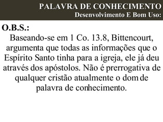 PALAVRA DE CONHECIMENTO Desenvolvimento E Bom Uso: O.B.S.:  Baseando-se em 1 Co. 13.8, Bittencourt, argumenta que todas as informações que o Espírito Santo tinha para a igreja, ele já deu através dos apóstolos. Não é prerrogativa de qualquer cristão atualmente o dom de palavra de conhecimento. 