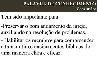 PALAVRA DE CONHECIMENTO Conclusão: Tem sido importante para: Preservar o bom andamento da igreja, auxiliando na resolução de problemas. - Habilitar os membros para compreender e transmitir os ensinamentos bíblicos de uma maneira clara e eficaz. 
