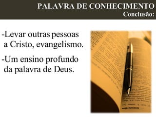 PALAVRA DE CONHECIMENTO Conclusão: Levar outras pessoas a Cristo, evangelismo. Um ensino profundo da palavra de Deus. 