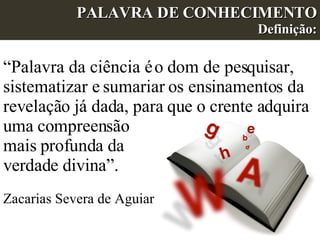 PALAVRA DE CONHECIMENTO Definição: “ Palavra da ciência é o dom de pesquisar, sistematizar e sumariar os ensinamentos da revelação já dada, para que o crente adquira uma compreensão  mais profunda da  verdade divina”.  Zacarias Severa de Aguiar  