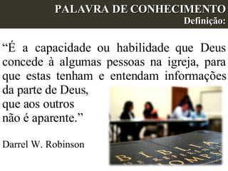 “ É a capacidade ou habilidade que Deus concede à algumas pessoas na igreja, para que estas tenham e entendam informações da parte de Deus,  que aos outros  não é aparente.”  Darrel W. Robinson PALAVRA DE CONHECIMENTO Definição: 