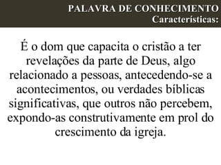 PALAVRA DE CONHECIMENTO Características: É o dom que capacita o cristão a ter revelações da parte de Deus, algo relacionado a pessoas, antecedendo-se a acontecimentos, ou verdades bíblicas significativas, que outros não percebem, expondo-as construtivamente em prol do crescimento da igreja.   