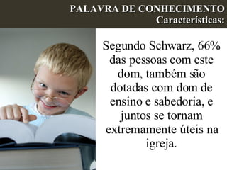 PALAVRA DE CONHECIMENTO Características: Segundo Schwarz, 66% das pessoas com este dom, também são dotadas com dom de ensino e sabedoria, e juntos se tornam extremamente úteis na igreja. 