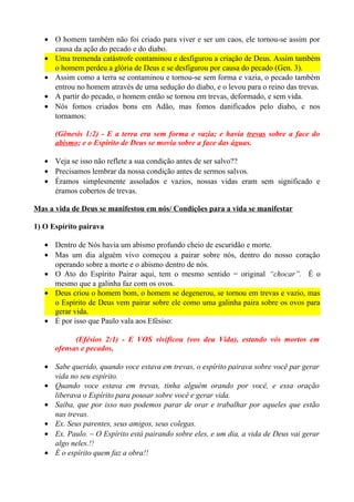 • O homem também não foi criado para viver e ser um caos, ele tornou-se assim por
causa da ação do pecado e do diabo.
• Uma tremenda catástrofe contaminou e desfigurou a criação de Deus. Assim também
o homem perdeu a glória de Deus e se desfigurou por causa do pecado (Gen. 3).
• Assim como a terra se contaminou e tornou-se sem forma e vazia, o pecado também
entrou no homem através de uma sedução do diabo, e o levou para o reino das trevas.
• A partir do pecado, o homem então se tornou em trevas, deformado, e sem vida.
• Nós fomos criados bons em Adão, mas fomos danificados pelo diabo, e nos
tornamos:
(Gênesis 1:2) - E a terra era sem forma e vazia; e havia trevas sobre a face do
abismo; e o Espírito de Deus se movia sobre a face das águas.
• Veja se isso não reflete a sua condição antes de ser salvo??
• Precisamos lembrar da nossa condição antes de sermos salvos.
• Éramos simplesmente assolados e vazios, nossas vidas eram sem significado e
éramos cobertos de trevas.
Mas a vida de Deus se manifestou em nós/ Condições para a vida se manifestar
1) O Espírito pairava
• Dentro de Nós havia um abismo profundo cheio de escuridão e morte.
• Mas um dia alguém vivo começou a pairar sobre nós, dentro do nosso coração
operando sobre a morte e o abismo dentro de nós.
• O Ato do Espírito Pairar aqui, tem o mesmo sentido = original “chocar”. É o
mesmo que a galinha faz com os ovos.
• Deus criou o homem bom, o homem se degenerou, se tornou em trevas e vazio, mas
o Espírito de Deus vem pairar sobre ele como uma galinha paira sobre os ovos para
gerar vida.
• É por isso que Paulo vala aos Efésiso:
(Efésios 2:1) - E VOS vivificou (vos deu Vida), estando vós mortos em
ofensas e pecados,
• Sabe querido, quando voce estava em trevas, o espírito pairava sobre você par gerar
vida no seu espírito.
• Quando voce estava em trevas, tinha alguém orando por você, e essa oração
liberava o Espírito para pousar sobre você e gerar vida.
• Saiba, que por isso nao podemos parar de orar e trabalhar por aqueles que estão
nas trevas.
• Ex. Seus parentes, seus amigos, seus colegas.
• Ex. Paulo. – O Espírito está pairando sobre eles, e um dia, a vida de Deus vai gerar
algo neles.!!
• É o espírito quem faz a obra!!

 