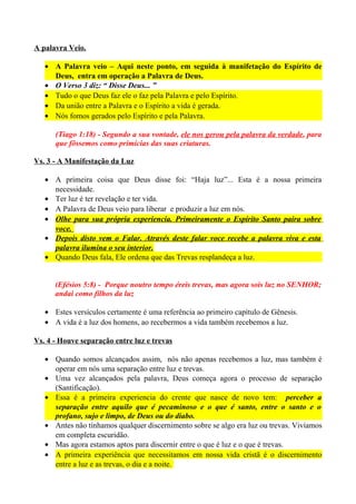 A palavra Veio.
• A Palavra veio – Aqui neste ponto, em seguida à manifetação do Espírito de
Deus, entra em operação a Palavra de Deus.
• O Verso 3 diz: “ Disse Deus... ”
• Tudo o que Deus faz ele o faz pela Palavra e pelo Espírito.
• Da união entre a Palavra e o Espírito a vida é gerada.
• Nós fomos gerados pelo Espírito e pela Palavra.
(Tiago 1:18) - Segundo a sua vontade, ele nos gerou pela palavra da verdade, para
que fôssemos como primícias das suas criaturas.
Vs. 3 - A Manifestação da Luz
• A primeira coisa que Deus disse foi: “Haja luz”... Esta é a nossa primeira
necessidade.
• Ter luz é ter revelação e ter vida.
• A Palavra de Deus veio para liberar e produzir a luz em nós.
• Olhe para sua própria experiencia. Primeiramente o Espírito Santo paira sobre
voce.
• Depois disto vem o Falar. Através deste falar voce recebe a palavra viva e esta
palavra ilumina o seu interior.
• Quando Deus fala, Ele ordena que das Trevas resplandeça a luz.
(Efésios 5:8) - Porque noutro tempo éreis trevas, mas agora sois luz no SENHOR;
andai como filhos da luz
• Estes versículos certamente é uma referência ao primeiro capítulo de Gênesis.
• A vida é a luz dos homens, ao recebermos a vida também recebemos a luz.
Vs. 4 - Houve separação entre luz e trevas
• Quando somos alcançados assim, nós não apenas recebemos a luz, mas também é
operar em nós uma separação entre luz e trevas.
• Uma vez alcançados pela palavra, Deus começa agora o processo de separação
(Santificação).
• Essa é a primeira experiencia do crente que nasce de novo tem: perceber a
separação entre aquilo que é pecaminoso e o que é santo, entre o santo e o
profano, sujo e limpo, de Deus ou do diabo.
• Antes não tínhamos qualquer discernimento sobre se algo era luz ou trevas. Vivíamos
em completa escuridão.
• Mas agora estamos aptos para discernir entre o que é luz e o que é trevas.
• A primeira experiência que necessitamos em nossa vida cristã é o discernimento
entre a luz e as trevas, o dia e a noite.

 