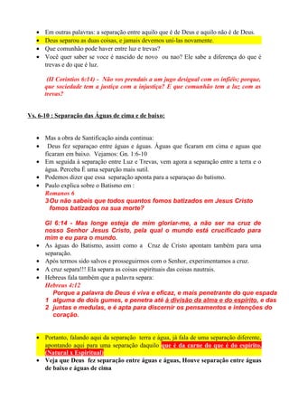 •
•
•
•

Em outras palavras: a separação entre aquilo que é de Deus e aquilo não é de Deus.
Deus separou as duas coisas, e jamais devemos uní-las novamente.
Que comunhão pode haver entre luz e trevas?
Você quer saber se voce é nascido de novo ou nao? Ele sabe a diferença do que é
trevas e do que é luz.
(II Corintios 6:14) - Não vos prendais a um jugo desigual com os infiéis; porque,
que sociedade tem a justiça com a injustiça? E que comunhão tem a luz com as
trevas?

Vs. 6-10 : Separação das Águas de cima e de baixo:
• Mas a obra de Santificação ainda continua:
• Deus fez separaçao entre águas e águas. Águas que ficaram em cima e aguas que
ficaram em baixo. Vejamos: Gn. 1:6-10
• Em seguida à separação entre Luz e Trevas, vem agora a separação entre a terra e o
água. Perceba É uma separção mais sutil.
• Podemos dizer que essa separação aponta para a separaçao do batismo.
• Paulo explica sobre o Batismo em :
Romanos 6
3 Ou não sabeis que todos quantos fomos batizados em Jesus Cristo
fomos batizados na sua morte?

•
•
•
•

Gl 6:14 - Mas longe esteja de mim gloriar-me, a não ser na cruz de
nosso Senhor Jesus Cristo, pela qual o mundo está crucificado para
mim e eu para o mundo.
As águas do Batismo, assim como a Cruz de Cristo apontam também para uma
separação.
Após termos sido salvos e prosseguirmos com o Senhor, experimentamos a cruz.
A cruz separa!!! Ela separa as coisas espirituais das coisas nautrais.
Hebreus fala também que a palavra separa:
Hebreus 4:12
Porque a palavra de Deus é viva e eficaz, e mais penetrante do que espada
1 alguma de dois gumes, e penetra até à divisão da alma e do espírito, e das
2 juntas e medulas, e é apta para discernir os pensamentos e intenções do
coração.

• Portanto, falando aqui da separação terra e água, já fala de uma separação diferente,
apontando aqui para uma separação daquilo que é da carne do que é do espírito.
(Natural x Espiritual)
• Veja que Deus fez separação entre águas e águas, Houve separação entre águas
de baixo e águas de cima

 