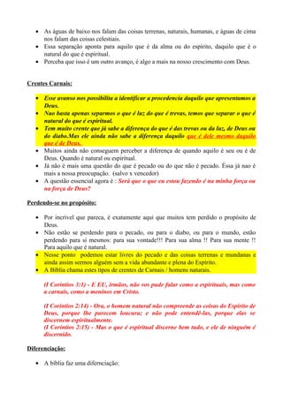 • As águas de baixo nos falam das coisas terrenas, naturais, humanas, e águas de cima
nos falam das coisas celestiais.
• Essa separação aponta para aquilo que é da alma ou do espírito, daquilo que é o
natural do que é espiritual.
• Perceba que isso é um outro avanço, é algo a mais na nosso crescimento com Deus.
Crentes Carnais:
• Esse avanso nos possibilita a identificar a procedencia daquilo que apresentamos a
Deus.
• Nao basta apenas separmos o que é luz do que é trevas, temos que separar o que é
natural do que é espiritual.
• Tem muito crente que já sabe a diferença do que é das trevas ou da luz, de Deus ou
do diabo.Mas ele ainda não sabe a diferença daquilo que é dele mesmo daquilo
que é de Deus.
• Muitos ainda não conseguem perceber a diferença de quando aquilo é seu ou é de
Deus. Quando é natural ou espiritual.
• Já não é mais uma questão do que é pecado ou do que não é pecado. Éssa já nao é
mais a nossa preocupação. (salvo x vencedor)
• A questão essencial agora é : Será que o que eu estou fazendo é na minha força ou
na força de Deus?
Perdendo-se no propósito:
• Por incrível que pareca, é exatamente aqui que muitos tem perdido o propósito de
Deus.
• Não estão se perdendo para o pecado, ou para o diabo, ou para o mundo, estão
perdendo para si mesmos: para sua vontade!!! Para sua alma !! Para sua mente !!
Para aquilo que é natural.
• Nesse ponto podemos estar livres do pecado e das coisas terrenas e mundanas e
ainda assim sermos alguém sem a vida abundante e plena do Espírito.
• A Bíblia chama estes tipos de crentes de Carnais / homens naturais.
(I Corintios 3:1) - E EU, irmãos, não vos pude falar como a espirituais, mas como
a carnais, como a meninos em Cristo.
(I Corintios 2:14) - Ora, o homem natural não compreende as coisas do Espírito de
Deus, porque lhe parecem loucura; e não pode entendê-las, porque elas se
discernem espiritualmente.
(I Corintios 2:15) - Mas o que é espiritual discerne bem tudo, e ele de ninguém é
discernido.
Diferenciação:
• A bíblia faz uma difernciação:

 