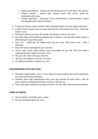 o Ímpios (incrédulos) – aqueles que não abraçaram a Fé (sem Jesus, não salvos)
o Crentes Carnais – aqueles que, embora tendo sido salvos, ainda são
dominados pela carne.
o Crentes espirituais – Tomaram a Cruz, crucificaram a carne(vontade) e agora
são dirigidos pelo Espírito de Deus.
• E aqui em Genesis, está a semente desta separação (águas de cima e águas de baixo)
• Crente Carnal é aquele que sua carne ainda não foi crucificada com Cristo. Ainda não
tomou a cruz.
• Está preso ainda ao governo do mundo, dos desejos e anseios da carne.
• Ele anda ainda sob a influencia daquilo que é natural, e não aprendeu ainda a fazer a
diferenciação do que Deus pede.
• Ego vivo = ainda não foi tratado pela cruz de cristo. Não tomou cruz . Não é
discípulo.
• Deus não aceita nada daquilo que é da terra.
• Talvez essas coisas ainda estejam muito misturadas na sua vida. Não tem ainda a
separação do que é água ou do que é terra.
• Do que é dos céus ou do que é da terra.
• .Do que é do espírito ou do que é da alma.
• O Espírito do Senhor vai fazer em você
Experimentando a Cruz de Cristo:
• Devemos experimentar a cruz. A cruz separa as coisas naturais das coisas espirituais,
as coisas terrenas das celestiais.
• Podemos fazer algo naturalmente bom, mas que procede da nossa alma e não do
nosso espírito, procedendo portanto, da terra, e não do céu.
• Terra aqui pode simbolizar um lugar de frutos, de vida. Mas vida natural, do homem.
Andar no Espírito
• Nosso espírito está limpo, puro e santo
• Há uma santidade dentro de Você.

 