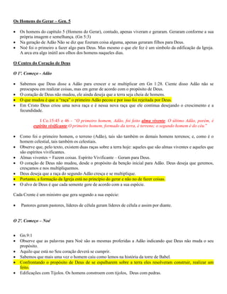Os Homens do Gerar – Gen. 5
Os homens do capítulo 5 (Homens do Gerar), contudo, apenas viveram e geraram. Geraram conforme a sua
própria imagem e semelhança. (Gn 5:3)
Na geração de Adão Não se diz que fizeram coisa alguma, apenas geraram filhos para Deus.
Noé foi o primeiro a fazer algo para Deus. Mas mesmo o que ele fez é um símbolo da edificação da Igreja.
A arca era algo inútil aos olhos dos homens naqueles dias.
O Centro do Coração de Deus
O 1º. Começo - Adão
Sabemos que Deus disse a Adão para crescer e se multiplicar em Gn 1:28. Ciente disso Adão não se
preocupou em realizar coisas, mas em gerar de acordo com o propósito de Deus.
O coração de Deus não mudou, ele ainda deseja que a terra seja cheia de homens.
O que mudou é que a “raça” o primeiro Adão pecou e por isso foi rejeitada por Deus.
Em Cristo Deus criou uma nova raça e é nessa nova raça que ele continua desejando o crescimento e a
fecundidade.
I Co.15:45 e 46 - “O primeiro homem, Adão, foi feito alma vivente. O último Adão, porém, é
espírito vivificante.O primeiro homem, formado da terra, é terreno; o segundo homem é do céu.”
Como foi o primeiro homem, o terreno (Adão), tais são também os demais homens terrenos; e, como é o
homem celestial, tais também os celestiais.
Observe que, pelo texto, existem duas raças sobre a terra hoje: aqueles que são almas viventes e aqueles que
são espíritos vivificantes.
Almas viventes = Fazem coisas. Espírito Vivificante – Geram para Deus.
O coração de Deus não mudou, desde o propósito da benção inicial para Adão. Deus deseja que geremos,
cresçamos e nos multipliquemos.
Deus deseja que a raça do segundo Adão cresça e se multiplique.
Portanto, a formação da Igreja está no princípio do gerar e não no de fazer coisas.
O alvo de Deus é que cada semente gere de acordo com a sua espécie.
Cada Crente é um ministro que gera segundo a sua espécie:
Pastores geram pastores, líderes de célula geram líderes de célula e assim por diante.
O 2º. Começo – Noé
Gn.9:1
Observe que as palavras para Noé são as mesmas proferidas a Adão indicando que Deus não muda o seu
propósito.
Aquilo que está no Seu coração deverá se cumprir.
Sabemos que mais uma vez o homem caiu como lemos na história da torre de Babel.
Confrontando o propósito de Deus de se espalharem sobre a terra eles resolveram construir, realizar um
feito.
Edificações com Tijolos. Os homens constroem com tijolos, Deus com pedras.
 
