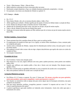 Tijolo = Obra humana / Pedra = Obra de Deus.
Babel simboliza o princípio do fazer coisas para obter um nome.
Realizações sempre despertam o Ego e as vaidades humanas produzindo competições e invejas.
Em oposição a isso temos um chamado de Abraão no capítulo 12.
O 3º. Começo – Abraão
Gn. 12:1-3
Deus chama Abraão e dá a ele as mesmas direções dadas a Adão e Noé.
Abrão significa pai exaltado e Abraão significa pai de nações. O nome de Abrãao traduz o coração de Deus.
Como Abraão iria abençoar todas as famílias da terra? Tendo filhos.
Abraão não foi chamado para fazer coisas, mas para ser um pai, um pai de muitas nações.
Toda a vida de Abraão foi uma luta em função desse gerar.
Ainda que ele mesmo tenha tido apenas um filho sabemos que ele se tornou um pai de muitas nações através
desse filho.
Os Dois Caminhos : Gerar & Fazer
Temos portanto hoje dois caminhos diante de Deus: gerar ou realizar tarefas.
O cumprimento do coração de Deus que é ter a Igreja, os muitos filhos semelhantes a Jesus, somente pode
ser cumprido pelo gerar.
Asimm como o chamado de Abraão, a Igreja não foi chamada para realizar coisas, mas para gerar e ser pai
de muitas nações.
Não podemos investir toda a nossa vida em algo e depois descobrirmos que aquilo não estava no centro do
coração de Deus.
Tal situação é lamentável.
O caminho do Gerar
Em I Coríntios 3 temos uma situação assim.
Deus deseja ter a sua casa, alguns edificam com ouro, parta e pedras preciosas, outros porém com madeira
palha e feno.
Aqueles que edificam com madeira palha e feno não o fazem com má intenção. Eles desejam mesmo
agradar a Deus.
Mas Deus somente pode ser agradado edificando-se com os materiais de acordo com o seu propósito.
Mas como podemos edificar de acordo com o coração de Deus?
As funções/Ministério na Igreja
Em Efésios 4:11-12 temos a resposta. No verso 11 lemos que “ele mesmo concedeu uns para apóstolos,
outros para profetas, outros para evangelistas e outros para pastores e mestres”.
Tais funções ou ministérios estão na Igreja não para serem algum tipo de hierarquia eclesiástica, mas para
cumprem um propósito.
Para que temos apóstolos, profetas, evangelista, pastores e mestres? A resposta está no verso 12: “com
vistas ao aperfeiçoamento dos santos”.
A palavra aperfeiçoar aqui pode também ser traduzida como treinamento. Assim eles estão aqui para o
treinamento dos santos.
 