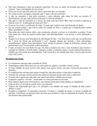 Mas todo treinamento é para um propósito específico. No caso, os santos são treinado para quê? O texto
continua: “para o desempenho do seu serviço”.
Existe um serviço que todo santo deve fazer e para tanto deve ser treinado.
Na versão revista e corrigida a expressão aqui é “para a obra do ministério”.
A obra do ministério é feita pelos ministros e como sabemos cada crente foi feito um ministro. É
absolutamente vital que cada ministro saiba qual é a obra do ministério.
Mas qual é a obra do ministério ou o serviço que todo santo deve fazer? Mais uma vez temos a resposta no
final do verso 12: “a edificação do corpo de Cristo”.
O serviço dos santos é a edificação do corpo. O corpo aqui é apenas mais uma ilustração da Igreja.
Isto faz sentido porque o que está no centro do coração de Deus é a Igreja que é composta pelos muitos
filhos semelhantes a Jesus.
Mas ainda não temos clareza sobre o que exatamente consiste o serviço ou o ministério na prática. O que
todo crente deve fazer de maneira prática para estar desempenhando o seu serviço e assim edificando a
Igreja?
Imagine se eu fizesse uma brincadeira de adivinhação do tipo: “vou dizer cinco coisas que um profissional
faz e voces me dizem que profissional é esse”. Imagine alguém que aprende a fazer psicoterapia,
aconselhamento, aplicar testes psicológicos, fazer seleção de pessoal e cuidar de deficientes mentais. Que
profissional é esse? Você acertou se disse psicólogo.
É mais ou menos isso que Paulo faz aqui. Ele lista as matérias do curso e seus treinadores para mostrar o
conteúdo do trabalho a ser feito depois. Apóstolo, profeta, evangelista, pastor e mestre apenas demonstram o
trabalho que todo crente deve desempenhar. Todo crente deve ser treinado para fazer o serviço que envolve
essas cinco coisas.
Paradigma da Célula:
E é exatamente aqui que entra a questão da Célula
O paradigma celular define bem isso em outras palavras: ganhar, consolidar, treinar e enviar.
O nosso trabalho de gerar envolve pelo menos essas quatro coisas, mas para executa-las precisamos ser
treinados.
O evangelista não está aqui para apenas evangelizar, mas para treinar o corpo para evangelizar.
O pastor não está aqui exclusivamente para pastorear mas para treinar cada crente a apascentar.
O mestre não é aquele que sabe tudo, mas aquele que treina o rebanho para ensinar.
O apóstolo segnifica “enviado”. Assim todos os crentes precisam ser enviados.
Deus chamou alguns para serem pastores, mas chamou outros para serem médicos ou engenheiros.
Cada um deve ser enviado de acordo com o seu chamado.
Todavia não importando qual seja o seu chamado o seu trabalho não muda. O trabalho de todo crente é
edificar o corpo.
O ganhar é evangelizar. O consolidar é pastorear. O treinar é o trabalho de mestre e o enviar é trabalho do
apóstolo. O profetizar vai permear todo o processo pois profetizar é falar na inspiração do Espírito. Por isso
nós fazemos tudo profetizando.
 