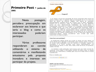 Primeiro Post -  junho de 2005 Nesta postagem, percebe-a preocupação em esclarecer aos leitores o que seria o blog e como os interessados poderiam participar.  Vários professores responderam ao convite utilizando o sistema de comentários e manifestando entusiasmo pela proposta inovadora e interesse em participar do projeto. 