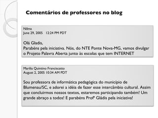 Comentários de professores no blog Nilma  June 29, 2005   12:24 PM PDT   Olá Gladis, Parabéns pela iniciativa. Nós, do NTE Ponte Nova-MG, vamos divulgar o Projeto Palavra Aberta junto às escolas que tem INTERNET Marilia Quintino Franciscatto  August 2, 2005 10:34 AM PDT Sou professora de informática pedagógica do município de Blumenau/SC, e adorei a idéia de fazer esse intercâmbio cultural. Assim que concluirmos nossos textos, estaremos participando também! Um grande abraço a todos! E parabéns Profª Gládis pela iniciativa! 
