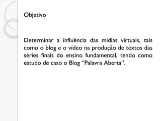 Objetivo Determinar a influência das mídias virtuais, tais como o blog e o vídeo na produção de textos das séries finais do ensino fundamental, tendo como estudo de caso o Blog “Palavra Aberta”.  