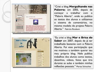 “ Eu criei o blog  Mar e Brisa do Saber  em 2007, depois de já ter trabalhado bastante com o Palavra Aberta. Foi essa participação que me motivou a também querer teu meu próprio blog. Nele publico trabalhos dos alunos como textos, desenhos, vídeos, fotos que tiro durante as aulas e também minhas reflexões pessoais.”  Mariza Schiochet “ Criei o blog  Mergulhando nas Palavra s em 2005, depois de começar a trabalhar com o “Palavra Aberta”, onde eu publico os textos dos alunos e utilizamos o sistema de comentários, no mesmo modelo do projeto Palavra Aberta.”  Fabrícia Ricobom 
