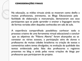 CONSIDERAÇÕES FINAIS Na educação, as mídias virtuais ainda se mostram como desfio a muitos profissionais, entretanto, os Blogs Educacionais pela  facilidade de elaboração e manutenção, demonstram aos seus participantes que se pode aprender e ensinar a linguagem escrita de formas variadas além daquelas conhecidas em sala de aula. A experiência compartilhada possibilitou conhecer todo o processo criativo de uma ferramenta virtual educacional e concluir  que os objetivos do “Palavra Aberta” foram alcançados ao se constatar os vários acessos, a participação ativa de alunos e professores de muitas cidades brasileiras na criação de textos e comentários sobre temas divulgados, na evolução da qualidade dos textos evidenciada pelas falas dos professores e registros presentes no blog e ainda pelas novas criações de blogs por professoras que participaram do projeto. 