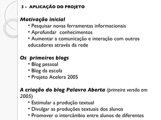3 -  APLICAÇÃO DO PROJETO Motivação inicial Pesquisar novas ferramentas informacionais  Aprofundar  conhecimentos Aumentar a comunicação e interação com outros educadores através da rede Os  primeiros blogs Blog pessoal Blog da escola Projeto   Acelera 2005 A criação do blog Palavra Aberta  (primeira versão em 2005 ) Estimular a produção textual Divulgar as produções textuais dos alunos Promover o intercâmbio entre alunos de diferentes escolas 