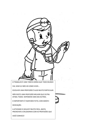 O TRABALHO É UMA TAREFA DIÁRIA QUE TODO MUNDO

FAZ, SEM ELE NÃO HÁ COMO VIVER...

ESCOLHER UMA PROFISSÃO É ALGO MUITO PARTICULAR.

NÃO EXISTE UMA PROFISSÃO MELHOR QUE OUTRA
AFINAL TODAS DEPENDEM UMA DAS OUTRAS.

O IMPORTANTE É FAZER BEM FEITO, COM AMOR E

DEDICAÇÃO.

A ATIVIDADE À SEGUIR É MUITO FÁCIL, BASTA
PREENCHER A CRUZADINHA COM AS PROFISSÕES QUE

VOCÊ CONHECE!
 