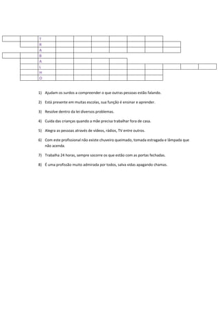T
R
A
B
A
L
H
O


1) Ajudam os surdos a compreender o que outras pessoas estão falando.

2) Está presente em muitas escolas, sua função é ensinar e aprender.

3) Resolve dentro da lei diversos problemas.

4) Cuida das crianças quando a mãe precisa trabalhar fora de casa.

5) Alegra as pessoas através de vídeos, rádios, TV entre outros.

6) Com este profissional não existe chuveiro queimado, tomada estragada e lâmpada que
   não acenda.

7) Trabalha 24 horas, sempre socorre os que estão com as portas fechadas.

8) É uma profissão muito admirada por todos, salva vidas apagando chamas.
 