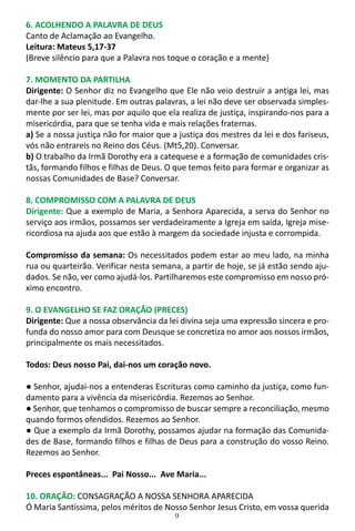 9
6. ACOLHENDO A PALAVRA DE DEUS
Canto de Aclamação ao Evangelho.
Leitura: Mateus 5,17-37
(Breve silêncio para que a Palavra nos toque o coração e a mente)
7. MOMENTO DA PARTILHA
Dirigente: O Senhor diz no Evangelho que Ele não veio destruir a antiga lei, mas
dar-lhe a sua plenitude. Em outras palavras, a lei não deve ser observada simples-
mente por ser lei, mas por aquilo que ela realiza de justiça, inspirando-nos para a
misericórdia, para que se tenha vida e mais relações fraternas.
a) Se a nossa justiça não for maior que a justiça dos mestres da lei e dos fariseus,
vós não entrareis no Reino dos Céus. (Mt5,20). Conversar.
b) O trabalho da Irmã Dorothy era a catequese e a formação de comunidades cris-
tãs, formando filhos e filhas de Deus. O que temos feito para formar e organizar as
nossas Comunidades de Base? Conversar.
8. COMPROMISSO COM A PALAVRA DE DEUS
Dirigente: Que a exemplo de Maria, a Senhora Aparecida, a serva do Senhor no
serviço aos irmãos, possamos ser verdadeiramente a Igreja em saída, Igreja mise-
ricordiosa na ajuda aos que estão à margem da sociedade injusta e corrompida.
Compromisso da semana: Os necessitados podem estar ao meu lado, na minha
rua ou quarteirão. Verificar nesta semana, a partir de hoje, se já estão sendo aju-
dados. Se não, ver como ajudá-los. Partilharemos este compromisso em nosso pró-
ximo encontro.
9. O EVANGELHO SE FAZ ORAÇÃO (PRECES)
Dirigente: Que a nossa observância da lei divina seja uma expressão sincera e pro-
funda do nosso amor para com Deusque se concretiza no amor aos nossos irmãos,
principalmente os mais necessitados.
Todos: Deus nosso Pai, dai-nos um coração novo.
● Senhor, ajudai-nos a entenderas Escrituras como caminho da justiça, como fun-
damento para a vivência da misericórdia. Rezemos ao Senhor.
● Senhor, que tenhamos o compromisso de buscar sempre a reconciliação, mesmo
quando formos ofendidos. Rezemos ao Senhor.
● Que a exemplo da Irmã Dorothy, possamos ajudar na formação das Comunida-
des de Base, formando filhos e filhas de Deus para a construção do vosso Reino.
Rezemos ao Senhor.
Preces espontâneas... Pai Nosso... Ave Maria...
10. ORAÇÃO: CONSAGRAÇÃO A NOSSA SENHORA APARECIDA
Ó Maria Santíssima, pelos méritos de Nosso Senhor Jesus Cristo, em vossa querida
 