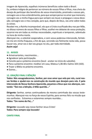 10
imagem de Aparecida, espalhais inúmeros benefícios sobre todo o Brasil.
Eu, embora indigno de pertencer ao número de vossos filhos e filhas, mas cheio do
desejo de participar dos benefícios de vossa misericórdia, prostrado a vossos pés,
consagro-vos o meu entendimento, para que sempre pense no amor que mereceis;
consagro-vos a minha língua para que sempre vos louve e propague a vossa devo-
ção; consagro-vos o meu coração, para que, depois de Deus, vos ame sobre todas
as coisas.
Recebei-me, o Rainha incomparável, vós que o Cristo crucificado deu-nos por Mãe,
no ditoso número de vossos filhos e filhas; acolhei-me debaixo de vossa proteção;
socorrei-me em todas as minhas necessidades, espirituais e temporais, sobretudo
na hora de minha morte.
Abençoai-me, o celestial cooperadora, e com vossa poderosa intercessão, fortale-
cei-me em minha fraqueza, a fim de que, servindo-vos fielmente nesta vida, possa
louvar-vos, amar-vos e dar-vos graças no céu, por toda eternidade.
Assim seja!
11. AVISOS
● Aniversariantes, nascimentos...
● Agradecer pela participação.
● Convite para o próximo encontro (local - anotar no início do subsídio).
● Para o próximo encontro: meditar em casa, Mateus 5,38-48 e Salmo 103 (102).
● Trazer a Bíblia no próximo encontro.
● Outros...
12. ORAÇÃO FINAL E BÊNÇÃO
Todos: Nós vosagradecemos, Senhor, por esse amor que vela por nós, curai nos-
sas feridas e ajudai-nos na construção do mundo que desejais para nós. E pela
intercessão de Nossa Senhora Aparecida, peçamos a Deus que nos abençoe, can-
tando: “Dai-nos a bênção, ó Mãe querida...”
Dirigente: Senhor, somos continuadores da mesma caminhada das vossas teste-
munhas. Abençoai-nos na força do vosso Espírito, para sermos fiéis na missão que
nos confiastes. Estivemos e estaremos sempre reunidos...
Todos: “Em nome do Pai,...”
Dirigente: Louvado seja nosso Senhor Jesus Cristo!
Todos: Para sempre seja louvado!
CANTO FINAL
 