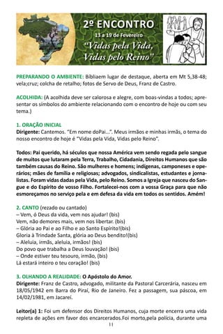 11
PREPARANDO O AMBIENTE: Bíbliaem lugar de destaque, aberta em Mt 5,38-48;
vela;cruz; colcha de retalho; fotos de Servo de Deus, Franz de Castro.
ACOLHIDA: (A acolhida deve ser calorosa e alegre, com boas-vindas a todos; apre-
sentar os símbolos do ambiente relacionando com o encontro de hoje ou com seu
tema.)
1. ORAÇÃO INICIAL
Dirigente: Cantemos. “Em nome doPai...”. Meus irmãos e minhas irmãs, o tema do
nosso encontro de hoje é “Vidas pela Vida, Vidas pelo Reino”.
Todos: Pai querido, há séculos que nossa América vem sendo regada pelo sangue
de muitos que lutaram pela Terra, Trabalho, Cidadania, Direitos Humanos que são
também causas do Reino. São mulheres e homens; indígenas, camponeses e ope-
rários; mães de família e religiosas; advogados, sindicalistas, estudantes e jorna-
listas. Foram vidas dadas pela Vida, pelo Reino. Somos a Igreja que nasceu do San-
gue e do Espírito de vosso Filho. Fortalecei-nos com a vossa Graça para que não
esmoreçamos no serviço pela e em defesa da vida em todos os sentidos. Amém!
2. CANTO (rezado ou cantado)
─ Vem, ó Deus da vida, vem nos ajudar! (bis)
Vem, não demores mais, vem nos libertar. (bis)
─ Glória ao Pai e ao Filho e ao Santo Espírito!(bis)
Gloria à Trindade Santa, glória ao Deus bendito!(bis)
─ Aleluia, irmãs, aleluia, irmãos! (bis)
Do povo que trabalha a Deus louvação! (bis)
─ Onde estiver teu tesouro, irmão, (bis)
Lá estará inteiro o teu coração! (bis)
3. OLHANDO A REALIDADE: O Apóstolo do Amor.
Dirigente: Franz de Castro, advogado, militante da Pastoral Carcerária, nasceu em
18/05/1942 em Barra do Piraí, Rio de Janeiro. Fez a passagem, sua páscoa, em
14/02/1981, em Jacareí.
Leitor(a) 1: Foi um defensor dos Direitos Humanos, cuja morte encerra uma vida
repleta de ações em favor dos encarcerados.Foi morto,pela polícia, durante uma
2º ENCONTRO
13 a 19 de Fevereiro
“Vidas pela Vida,
Vidas pelo Reino”
 