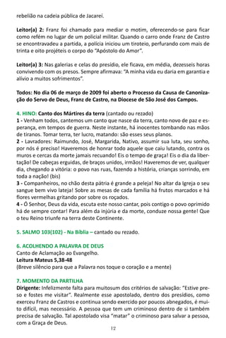 12
rebelião na cadeia pública de Jacareí.
Leitor(a) 2: Franz foi chamado para mediar o motim, oferecendo-se para ficar
como refém no lugar de um policial militar. Quando o carro onde Franz de Castro
se encontravadeu a partida, a polícia iniciou um tiroteio, perfurando com mais de
trinta e oito projéteis o corpo do “Apóstolo do Amor”.
Leitor(a) 3: Nas galerias e celas do presídio, ele ficava, em média, dezesseis horas
convivendo com os presos. Sempre afirmava: “A minha vida eu daria em garantia e
alívio a muitos sofrimentos”.
Todos: No dia 06 de março de 2009 foi aberto o Processo da Causa de Canoniza-
ção do Servo de Deus, Franz de Castro, na Diocese de São José dos Campos.
4. HINO: Canto dos Mártires da terra (cantado ou rezado)
1 - Venham todos, cantemos um canto que nasce da terra, canto novo de paz e es-
perança, em tempos de guerra. Neste instante, há inocentes tombando nas mãos
de tiranos. Tomar terra, ter lucro, matando: são esses seus planos.
2 - Lavradores: Raimundo, José, Margarida, Nativo, assumir sua luta, seu sonho,
por nós é preciso! Haveremos de honrar todo aquele que caiu lutando, contra os
muros e cercas da morte jamais recuando! Eis o tempo de graça! Eis o dia da liber-
tação! De cabeças erguidas, de braços unidos, irmãos! Haveremos de ver, qualquer
dia, chegando a vitória: o povo nas ruas, fazendo a história, crianças sorrindo, em
toda a nação! (bis)
3 - Companheiros, no chão desta pátria é grande a peleja! No altar da Igreja o seu
sangue bem vivo lateja! Sobre as mesas de cada família há frutos marcados e há
flores vermelhas gritando por sobre os roçados.
4 - Ó Senhor, Deus da vida, escuta este nosso cantar, pois contigo o povo oprimido
há de sempre contar! Para além da injúria e da morte, conduze nossa gente! Que
o teu Reino triunfe na terra deste Continente.
5. SALMO 103(102) - Na Bíblia – cantado ou rezado.
6. ACOLHENDO A PALAVRA DE DEUS
Canto de Aclamação ao Evangelho.
Leitura Mateus 5,38-48
(Breve silêncio para que a Palavra nos toque o coração e a mente)
7. MOMENTO DA PARTILHA
Dirigente: Infelizmente falta para muitosum dos critérios de salvação: “Estive pre-
so e fostes me visitar”. Realmente esse apostolado, dentro dos presídios, como
exerceu Franz de Castros e continua sendo exercido por poucos abnegados, é mui-
to difícil, mas necessário. A pessoa que tem um criminoso dentro de si também
precisa de salvação. Tal apostolado visa “matar” o criminoso para salvar a pessoa,
com a Graça de Deus.
 