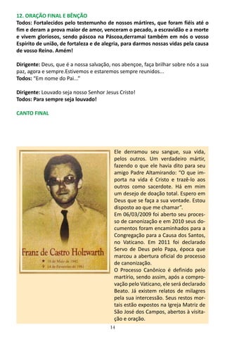14
12. ORAÇÃO FINAL E BÊNÇÃO
Todos: Fortalecidos pelo testemunho de nossos mártires, que foram fiéis até o
fim e deram a prova maior de amor, venceram o pecado, a escravidão e a morte
e vivem gloriosos, sendo páscoa na Páscoa,derramai também em nós o vosso
Espírito de união, de fortaleza e de alegria, para darmos nossas vidas pela causa
de vosso Reino. Amém!
Dirigente: Deus, que é a nossa salvação, nos abençoe, faça brilhar sobre nós a sua
paz, agora e sempre.Estivemos e estaremos sempre reunidos...
Todos: “Em nome do Pai...”
Dirigente: Louvado seja nosso Senhor Jesus Cristo!
Todos: Para sempre seja louvado!
CANTO FINAL
Ele derramou seu sangue, sua vida,
pelos outros. Um verdadeiro mártir,
fazendo o que ele havia dito para seu
amigo Padre Altamirando: “O que im-
porta na vida é Cristo e trazê-lo aos
outros como sacerdote. Há em mim
um desejo de doação total. Espero em
Deus que se faça a sua vontade. Estou
disposto ao que me chamar”.
Em 06/03/2009 foi aberto seu proces-
so de canonização e em 2010 seus do-
cumentos foram encaminhados para a
Congregação para a Causa dos Santos,
no Vaticano. Em 2011 foi declarado
Servo de Deus pelo Papa, época que
marcou a abertura oficial do processo
de canonização.
O Processo Canônico é definido pelo
martírio, sendo assim, após a compro-
vação pelo Vaticano, ele será declarado
Beato. Já existem relatos de milagres
pela sua intercessão. Seus restos mor-
tais estão expostos na Igreja Matriz de
São José dos Campos, abertos à visita-
ção e oração.
 