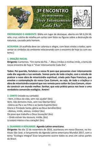 15
PREPARANDO O AMBIENTE: Bíblia em lugar de destaque, aberta em Mt 6,24-34;
vela; cruz; colcha de retalho;um cartaz com fotos ou figuras sobre a destruição da
natureza, causada pelo homem.
ACOLHIDA: (A acolhida deve ser calorosa e alegre, com boas-vindas a todos; apre-
sentar os símbolos do ambiente relacionando com o encontro de hoje ou com seu
tema.)
1. ORAÇÃO INICIAL
Dirigente: Cantemos. “Em nome do Pai...”. Meus irmãos e minhas irmãs, o tema do
nosso encontro de hoje é “Viver Intensamente Cada Dia”.
Todos: Pai querido, fortalece a nossa fé para que possamos viver intensamente
cada dia segundo a tua vontade. Somos parte de toda criação, com a missão de
praticar a nova obra de misericórdia espiritual, criada pelo Papa Francisco, que
envolve a contemplação da nossa Casa Comum, ou seja, de toda a criação,e a
obra de misericórdia corporal que nos remete para cuidar da Casa Comum, visan-
do construir um mundo melhor. Senhor, que esta prática possa nos levar a uma
verdadeira conversão ecológica. Amém!
2. CANTO (rezado ou cantado)
─Vem, ó Deus da vida, vem nos ajudar! (bis)
Vem, não demores mais, vem nos libertar!(bis)
─Glória ao Pai e ao Filho e ao Santo Espírito!(bis)
Gloria à Trindade Santa, glória ao Deus bendito!(bis)
─Aleluia, irmãs, aleluia, irmãos! (bis)
Do povo que trabalha a Deus louvação! (bis)
─ Onde estiver teu tesouro, irmão, (bis)
Lá estará inteiro o teu coração! (bis)
3. OLHANDO A REALIDADE: Agenda Latino-americana.
Dirigente: No dia 12 de novembro de 2016, aconteceu em nossa Diocese, no Ins-
tituto São José, o lançamento da Agenda Latino-americana Mundial 2017, com o
tema “Ecologia Integral”.Esse lançamento ocorre todos os anos em várias partes
do Brasil.
3º ENCONTRO
20 a 26 de Fevereiro
“Viver Intensamente
Cada Dia”
 
