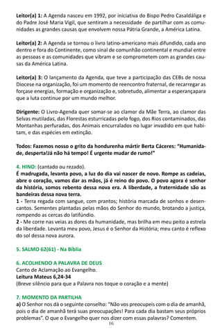 16
Leitor(a) 1: A Agenda nasceu em 1992, por iniciativa do Bispo Pedro Casaldáliga e
do Padre José Maria Vigil, que sentiram a necessidade de partilhar com as comu-
nidades as grandes causas que envolvem nossa Pátria Grande, a América Latina.
Leitor(a) 2: A Agenda se tornou o livro latino-americano mais difundido, cada ano
dentro e fora do Continente, como sinal de comunhão continental e mundial entre
as pessoas e as comunidades que vibram e se comprometem com as grandes cau-
sas da América Latina.
Leitor(a) 3: O lançamento da Agenda, que teve a participação das CEBs de nossa
Diocese na organização, foi um momento de reencontro fraternal, de recarregar as
forçase energias, formação e organização e, sobretudo, alimentar a esperançapara
que a luta continue por um mundo melhor.
Dirigente: O Livro-Agenda quer somar-se ao clamor da Mãe Terra, ao clamor das
Selvas mutiladas, das Florestas esturricadas pelo fogo, dos Rios contaminados, das
Montanhas perfuradas, dos Animais encurralados no lugar invadido em que habi-
tam, e das espécies em extinção.
Todos: Fazemos nosso o grito da hondurenha mártir Berta Cáceres: “Humanida-
de, desperta!Já não há tempo! É urgente mudar de rumo!”
4. HINO: (cantado ou rezado).
É madrugada, levanta povo, a luz do dia vai nascer de novo. Rompe as cadeias,
abre o coração, vamos dar as mãos, já é reino do povo. O povo agora é senhor
da história, somos rebento dessa nova era. A liberdade, a fraternidade são as
bandeiras dessa nova terra.
1 - Terra regada com sangue, com prantos; história marcada de sonhos e desen-
cantos. Sementes plantadas pelas mãos do Senhor do mundo, brotando a justiça,
rompendo as cercas do latifúndio.
2 - Me corre nas veias as dores da humanidade, mas brilha em meu peito a estrela
da liberdade. Levanta meu povo, Jesus é o Senhor da História; meu canto é reflexo
do sol dessa nova aurora.
5. SALMO 62(61) - Na Bíblia
6. ACOLHENDO A PALAVRA DE DEUS
Canto de Aclamação ao Evangelho.
Leitura Mateus 6,24-34
(Breve silêncio para que a Palavra nos toque o coração e a mente)
7. MOMENTO DA PARTILHA
a) O Senhor nos dá o seguinte conselho: “Não vos preocupeis com o dia de amanhã,
pois o dia de amanhã terá suas preocupações! Para cada dia bastam seus próprios
problemas”. O que o Evangelho quer nos dizer com essas palavras? Comentem.
 