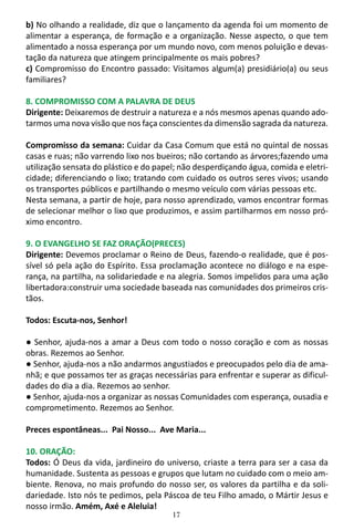 17
b) No olhando a realidade, diz que o lançamento da agenda foi um momento de
alimentar a esperança, de formação e a organização. Nesse aspecto, o que tem
alimentado a nossa esperança por um mundo novo, com menos poluição e devas-
tação da natureza que atingem principalmente os mais pobres?
c) Compromisso do Encontro passado: Visitamos algum(a) presidiário(a) ou seus
familiares?
8. COMPROMISSO COM A PALAVRA DE DEUS
Dirigente: Deixaremos de destruir a natureza e a nós mesmos apenas quando ado-
tarmos uma nova visão que nos faça conscientes da dimensão sagrada da natureza.
Compromisso da semana: Cuidar da Casa Comum que está no quintal de nossas
casas e ruas; não varrendo lixo nos bueiros; não cortando as árvores;fazendo uma
utilização sensata do plástico e do papel; não desperdiçando água, comida e eletri-
cidade; diferenciando o lixo; tratando com cuidado os outros seres vivos; usando
os transportes públicos e partilhando o mesmo veículo com várias pessoas etc.
Nesta semana, a partir de hoje, para nosso aprendizado, vamos encontrar formas
de selecionar melhor o lixo que produzimos, e assim partilharmos em nosso pró-
ximo encontro.
9. O EVANGELHO SE FAZ ORAÇÃO(PRECES)
Dirigente: Devemos proclamar o Reino de Deus, fazendo-o realidade, que é pos-
sível só pela ação do Espírito. Essa proclamação acontece no diálogo e na espe-
rança, na partilha, na solidariedade e na alegria. Somos impelidos para uma ação
libertadora:construir uma sociedade baseada nas comunidades dos primeiros cris-
tãos.
Todos: Escuta-nos, Senhor!
● Senhor, ajuda-nos a amar a Deus com todo o nosso coração e com as nossas
obras. Rezemos ao Senhor.
● Senhor, ajuda-nos a não andarmos angustiados e preocupados pelo dia de ama-
nhã; e que possamos ter as graças necessárias para enfrentar e superar as dificul-
dades do dia a dia. Rezemos ao senhor.
● Senhor, ajuda-nos a organizar as nossas Comunidades com esperança, ousadia e
comprometimento. Rezemos ao Senhor.
Preces espontâneas... Pai Nosso... Ave Maria...
10. ORAÇÃO:
Todos: Ó Deus da vida, jardineiro do universo, criaste a terra para ser a casa da
humanidade. Sustenta as pessoas e grupos que lutam no cuidado com o meio am-
biente. Renova, no mais profundo do nosso ser, os valores da partilha e da soli-
dariedade. Isto nós te pedimos, pela Páscoa de teu Filho amado, o Mártir Jesus e
nosso irmão. Amém, Axé e Aleluia!
 