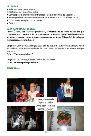 18
11. AVISOS
● Aniversariantes, nascimentos,...
● Acolher os novos participantes.
● Convite para o próximo encontro (local - anotar no início do subsídio).
● Para o próximo encontro: meditar em casa, Mateus 4,1-11 e Salmo 51(50).
● Trazer a Bíblia no próximo encontro.
● Outros...
12. ORAÇÃO FINAL E BÊNÇÃO
Todos: Ó Deus, fiel às vossas promessas, aumentai a fé de todas as pessoas que
crêem em vós. Livrai-nos de toda escravidão e dai-nos a graça de caminharmos
ao vosso encontro, como o povo, e reconhecer no vosso Filho o Rei do Universo
e de nossos corações. Amém!
Dirigente: Querido Pai, abençoaicada um de nós, nossas famílias e amigos. Reuni
na unidade todas as comunidades do vosso povo. Estivemos e estaremos sempre
reunidos...
Todos: “Em nome do Pai...”
Dirigente: Louvado seja nosso Senhor Jesus Cristo!
Todos: Para sempre seja louvado!
CANTO FINAL
Lançamento da
Agenda Latino
Americana em em
nossa Diocese.
 